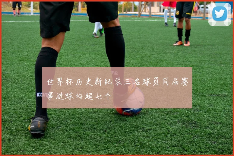 世界杯历史新纪录三名球员同届赛事进球均超七个