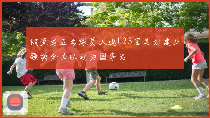 铜梁龙五名球员入选U23国足刘建业强调全力以赴为国争光