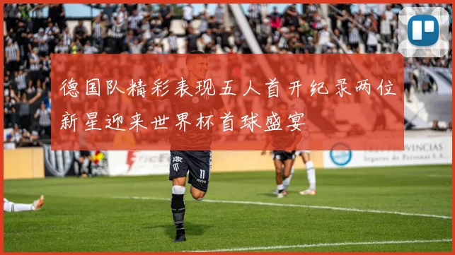 德国队精彩表现五人首开纪录两位新星迎来世界杯首球盛宴