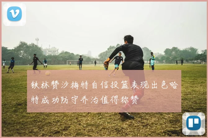 铁林赞沙梅特自信投篮表现出色哈特成功防守乔治值得称赞