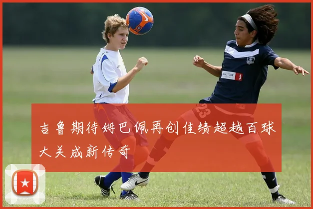 吉鲁期待姆巴佩再创佳绩超越百球大关成新传奇