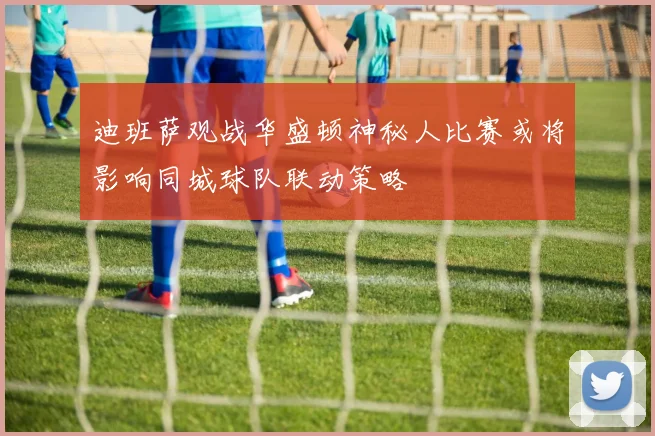 迪班萨观战华盛顿神秘人比赛或将影响同城球队联动策略