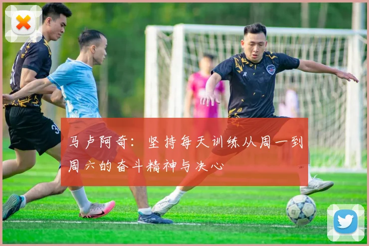 马卢阿奇：坚持每天训练从周一到周六的奋斗精神与决心