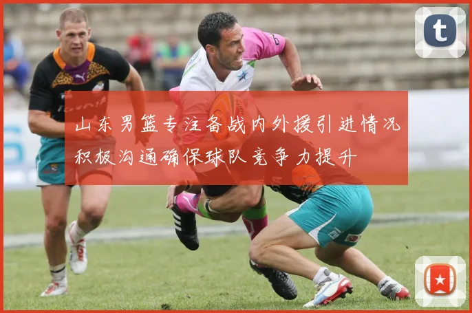 山东男篮专注备战内外援引进情况积极沟通确保球队竞争力提升