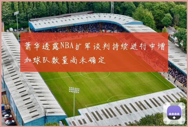 萧华透露NBA扩军谈判持续进行中增加球队数量尚未确定