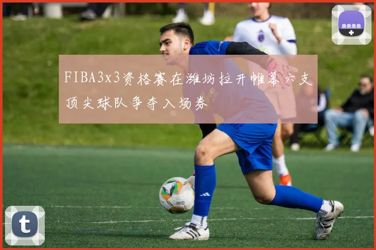 FIBA3x3资格赛在潍坊拉开帷幕六支顶尖球队争夺入场券