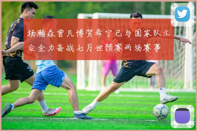 杨瀚森曾凡博贺希宁已与国家队汇合全力备战七月世预赛两场赛事