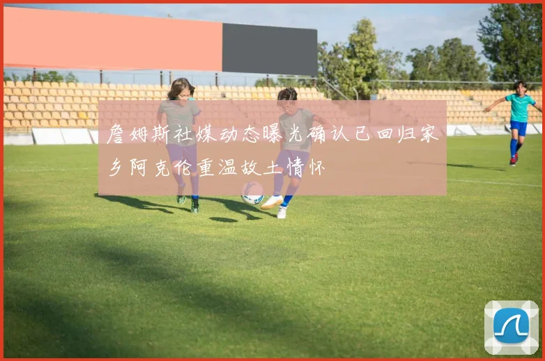 詹姆斯社媒动态曝光确认已回归家乡阿克伦重温故土情怀