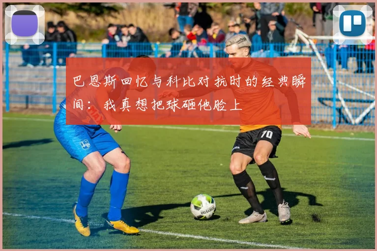 巴恩斯回忆与科比对抗时的经典瞬间：我真想把球砸他脸上