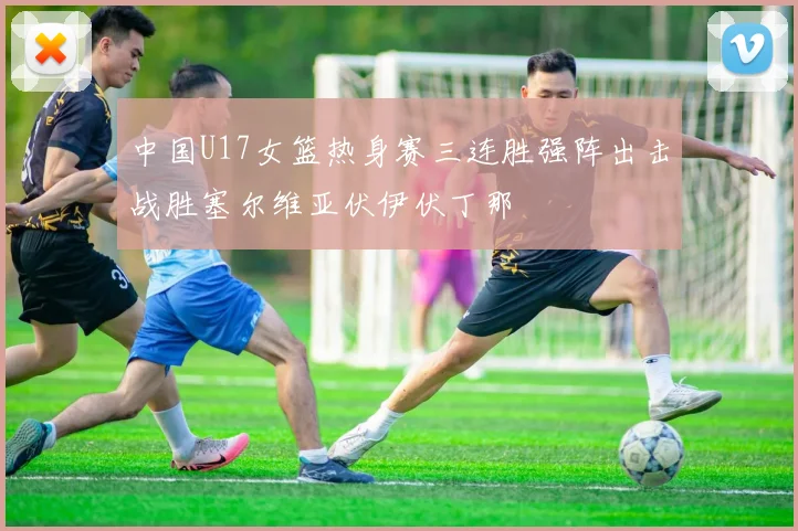 中国U17女篮热身赛三连胜强阵出击战胜塞尔维亚伏伊伏丁那