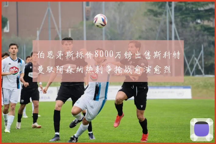 伯恩茅斯标价8000万镑出售斯科特曼联阿森纳热刺争抢战愈演愈烈