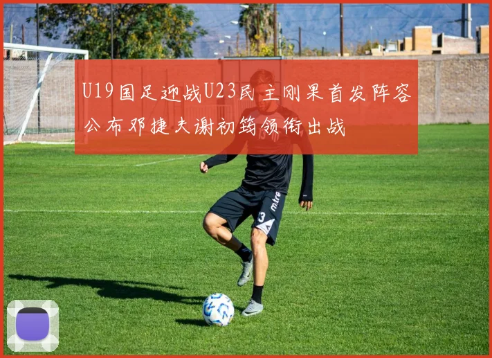 U19国足迎战U23民主刚果首发阵容公布邓捷夫谢初筠领衔出战