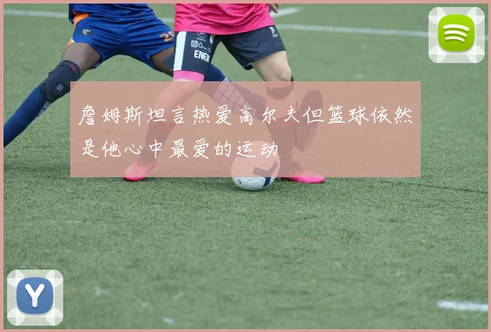 詹姆斯坦言热爱高尔夫但篮球依然是他心中最爱的运动