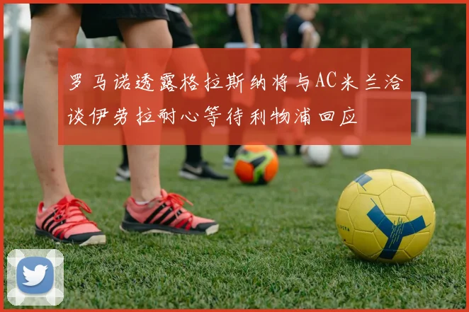 罗马诺透露格拉斯纳将与AC米兰洽谈伊劳拉耐心等待利物浦回应