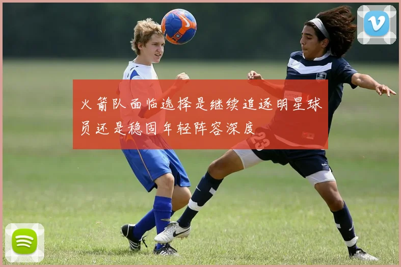 火箭队面临选择是继续追逐明星球员还是稳固年轻阵容深度