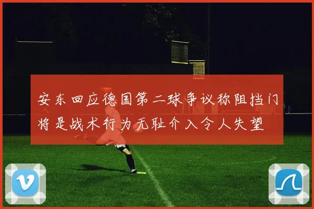 安东回应德国第二球争议称阻挡门将是战术行为无耻介入令人失望