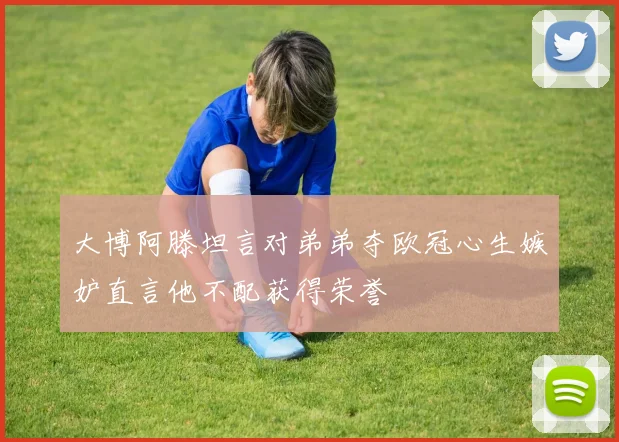 大博阿滕坦言对弟弟夺欧冠心生嫉妒直言他不配获得荣誉