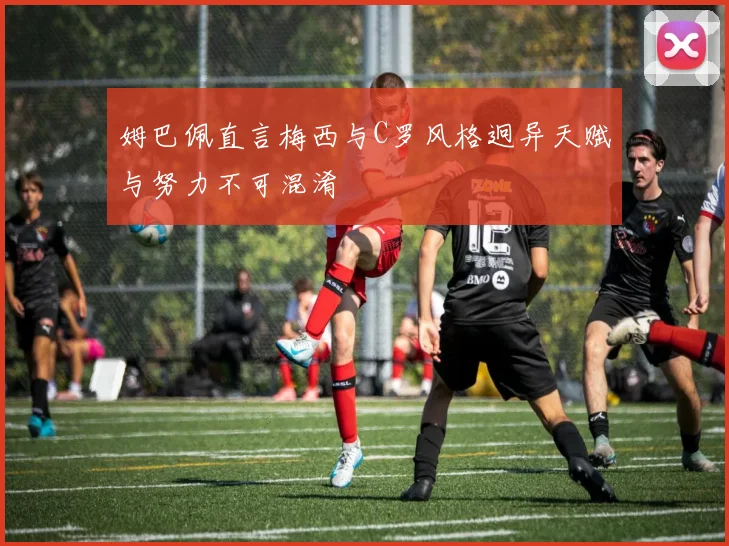 姆巴佩直言梅西与C罗风格迥异天赋与努力不可混淆