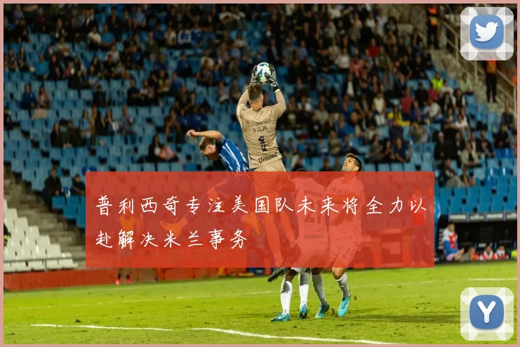 普利西奇专注美国队未来将全力以赴解决米兰事务