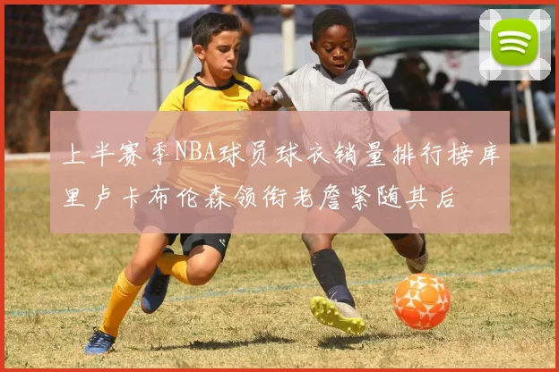 上半赛季NBA球员球衣销量排行榜库里卢卡布伦森领衔老詹紧随其后