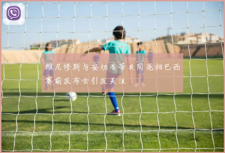 维尼修斯与安切洛蒂共同亮相巴西赛前发布会引发关注