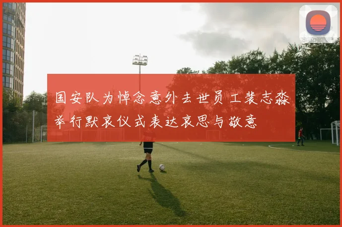 国安队为悼念意外去世员工裴志淼举行默哀仪式表达哀思与敬意
